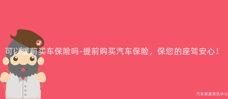可以提前买车保险吗-提前购买汽车保险，保您的座驾安心！