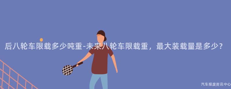 后八轮车限载多少吨重-未来八轮车限载重，最大装载量是多少？