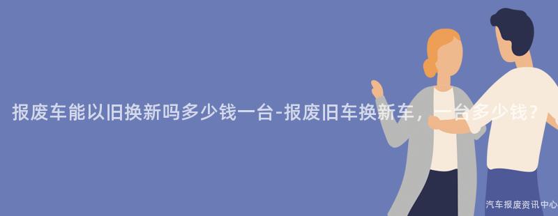报废车能以旧换新吗多少钱一台-报废旧车换新车，一台多少钱？