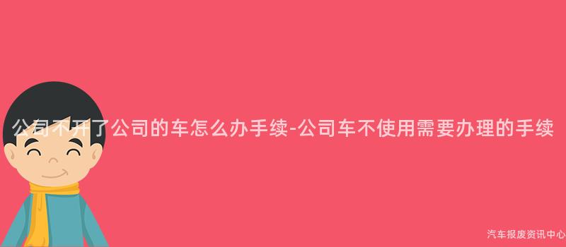 公司不开了公司的车怎么办手续-公司车不使用需要办理的手续