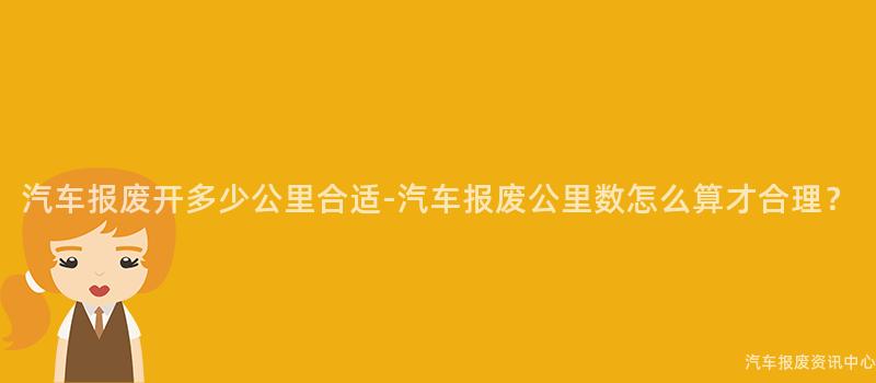 汽车报废开多少公里合适-汽车报废公里数怎么算才合理？