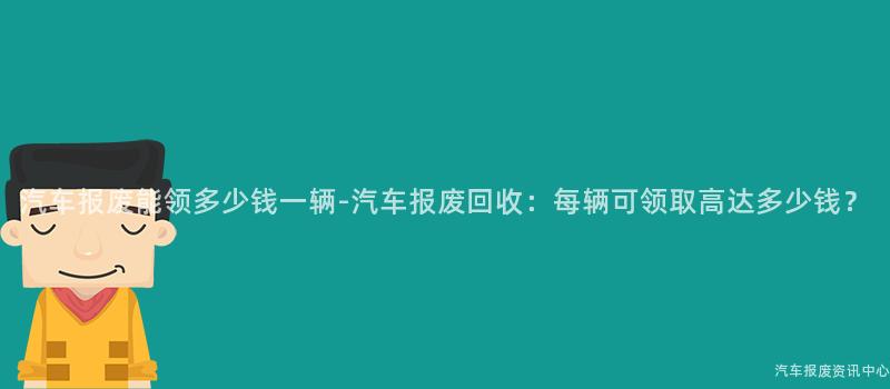 汽车报废能领多少钱一辆-汽车报废回收：每辆可领取高达多少钱？