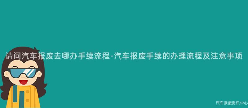 请问汽车报废去哪办手续流程-汽车报废手续的办理流程及注意事项