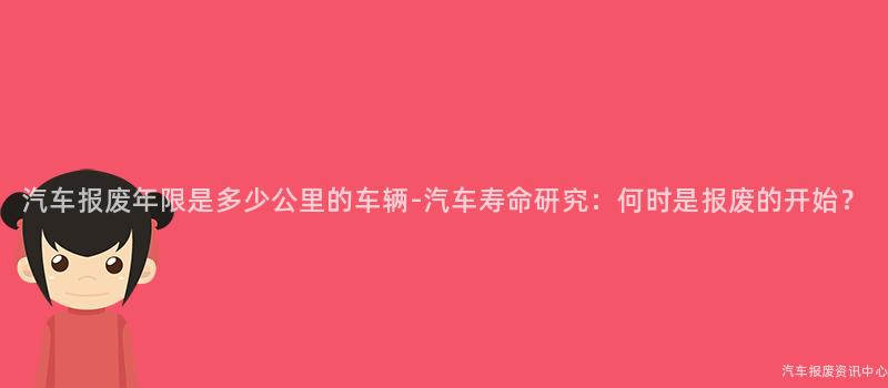 汽车报废年限是多少公里的车辆-汽车寿命研究：何时是报废的开始？