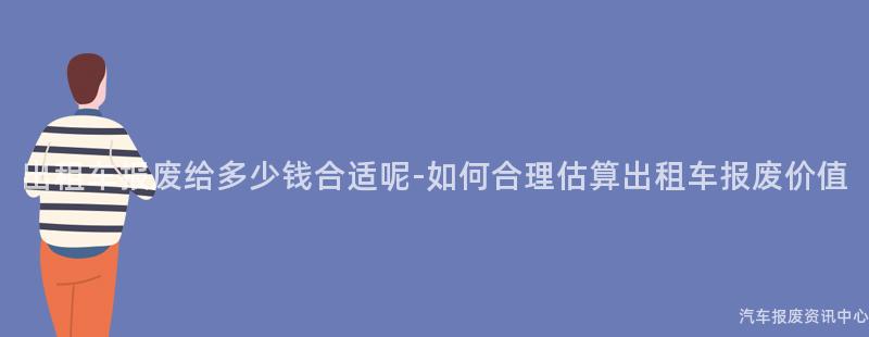 出租车报废给多少钱合适呢-如何合理估算出租车报废价值