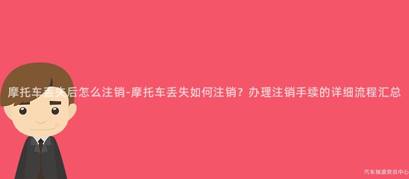 摩托车丢失后怎么注销-摩托车丢失如何注销？办理注销手续的详细流程汇总
