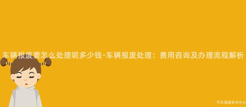 车辆报废要怎么处理呢多少钱-车辆报废处理：费用咨询及办理流程解析