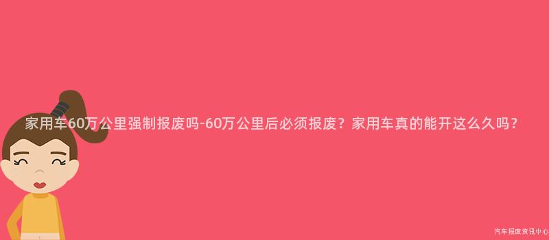 家用车60万公里强制报废吗-60万公里后必须报废？家用车真的能开这么久吗？