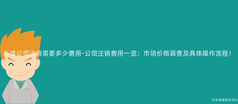 办理公司注销需要多少费用-公司注销费用一览：市场价格调查及具体操作流程！