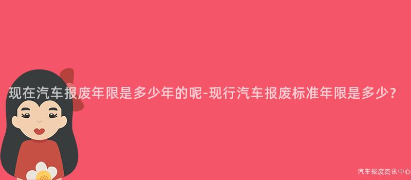 现在汽车报废年限是多少年的呢-现行汽车报废标准年限是多少？