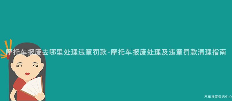 摩托车报废去哪里处理违章罚款-摩托车报废处理及违章罚款清理指南