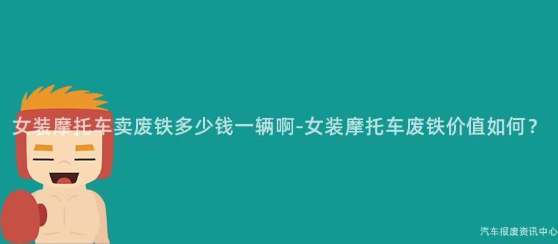 女装摩托车卖废铁多少钱一辆啊-女装摩托车废铁价值如何？