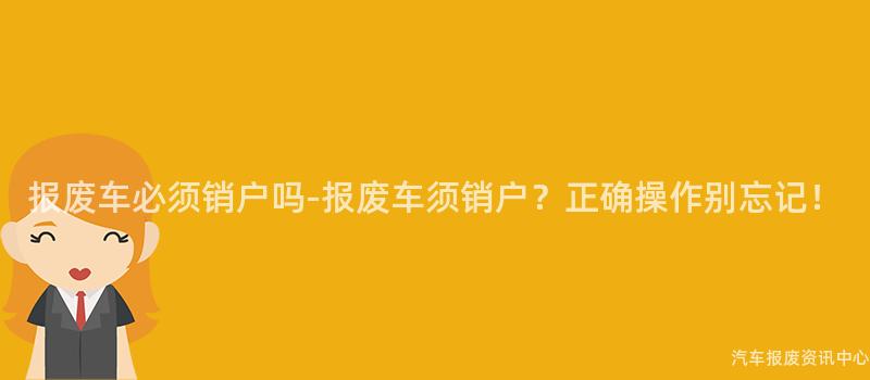 报废车必须销户吗-报废车须销户？正确操作别忘记！