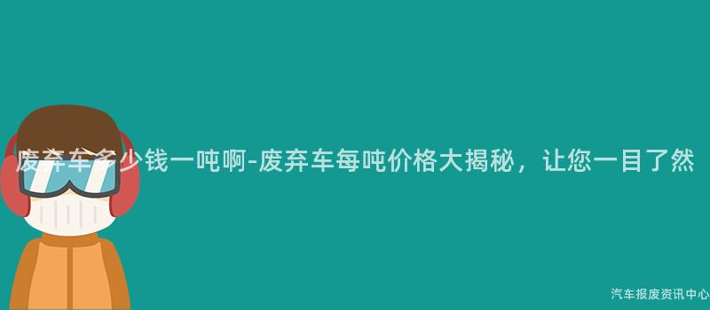 废弃车多少钱一吨啊-废弃车每吨价格大揭秘，让您一目了然