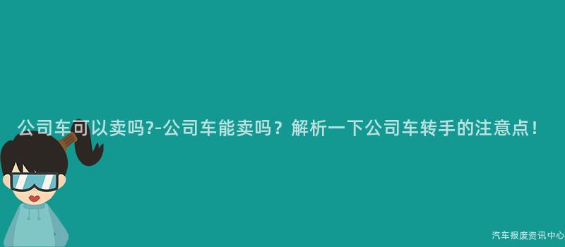 公司车可以卖吗?-公司车能卖吗？解析一下公司车转手的注意点！