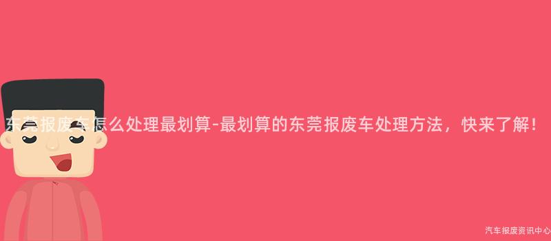 东莞报废车怎么处理最划算-最划算的东莞报废车处理方法，快来了解！