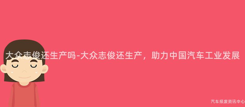 大众志俊还生产吗-大众志俊还生产，助力中国汽车工业发展
