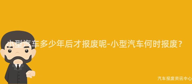 小型汽车多少年后才报废呢-小型汽车何时报废？