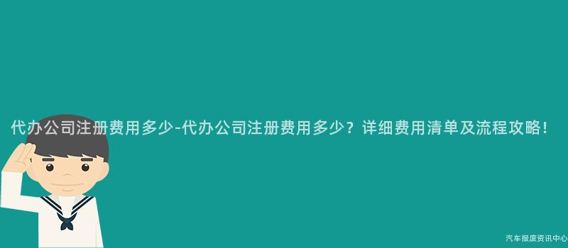 代办公司注册费用多少-代办公司注册费用多少？详细费用清单及流程攻略！