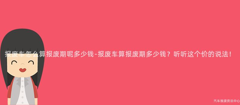 报废车怎么算报废期呢多少钱-报废车算报废期多少钱？听听这个价的说法！