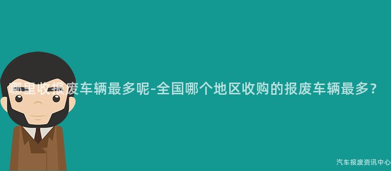 哪里收报废车辆最多呢-全国哪个地区收购的报废车辆最多？