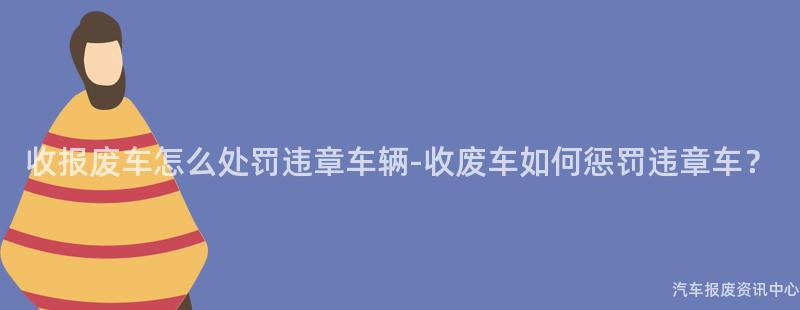 收报废车怎么处罚违章车辆-收废车如何惩罚违章车？