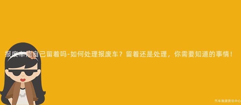 报废车能自己留着吗-如何处理报废车？留着还是处理，你需要知道的事情！