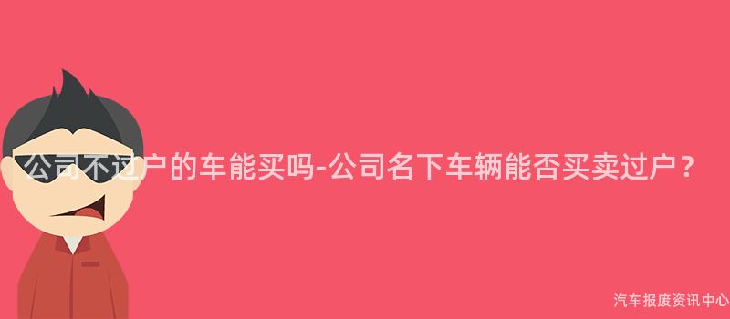 公司不过户的车能买吗-公司名下车辆能否买卖过户？