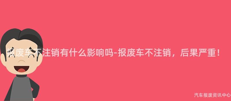 报废车不注销有什么影响吗-报废车不注销，后果严重！