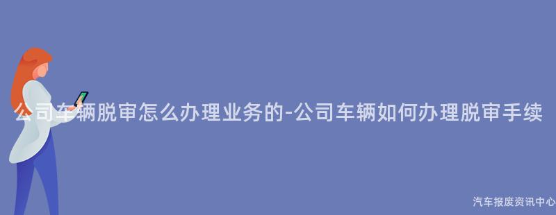 公司车辆脱审怎么办理业务的-公司车辆如何办理脱审手续