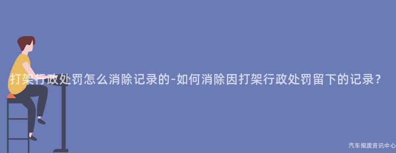 打架行政处罚怎么消除记录的-如何消除因打架行政处罚留下的记录？