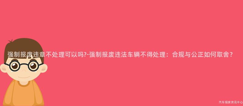 强制报废违章不处理可以吗?-强制报废违法车辆不得处理：合规与公正如何取舍？