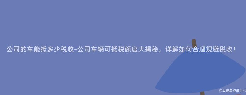 公司的车能抵多少税收-公司车辆可抵税额度大揭秘，详解如何合理规避税收！