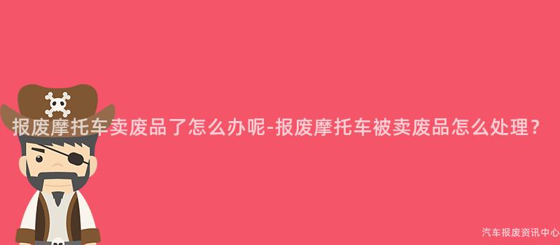 报废摩托车卖废品了怎么办呢-报废摩托车被卖废品怎么处理？
