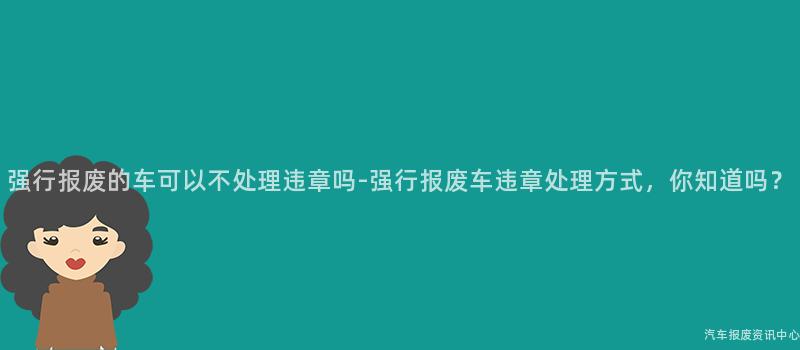 强行报废的车可以不处理违章吗-强行报废车违章处理方式，你知道吗？
