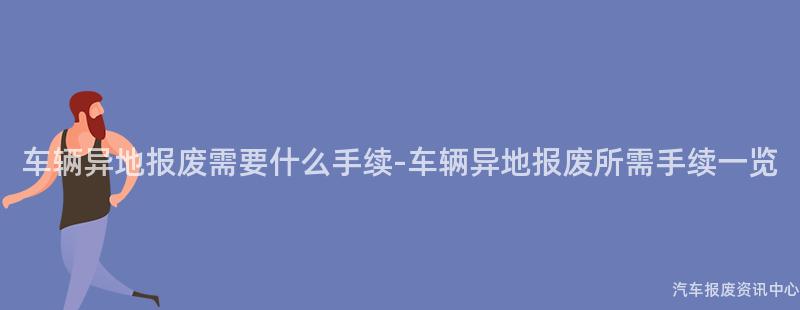 车辆异地报废需要什么手续-车辆异地报废所需手续一览