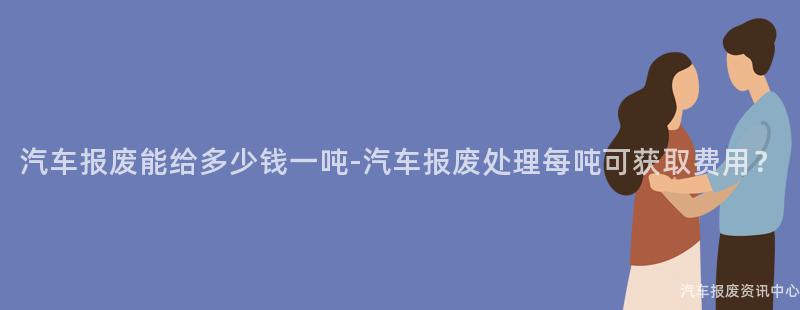 汽车报废能给多少钱一吨-汽车报废处理每吨可获取费用？