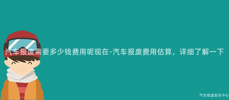 汽车报废需要多少钱费用呢现在-汽车报废费用估算，详细了解一下