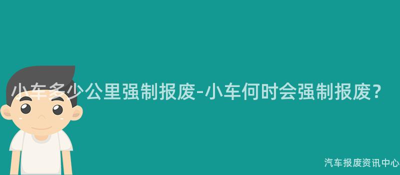 小车多少公里强制报废-小车何时会强制报废？