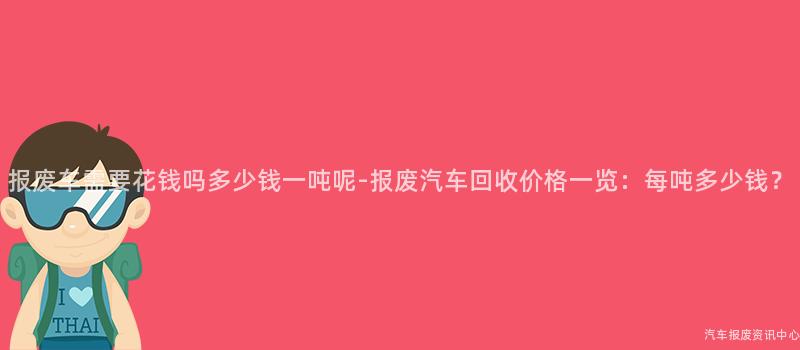 报废车需要花钱吗多少钱一吨呢-报废汽车回收价格一览：每吨多少钱？