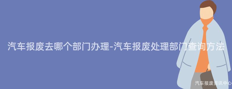 汽车报废去哪个部门办理-汽车报废处理部门查询方法