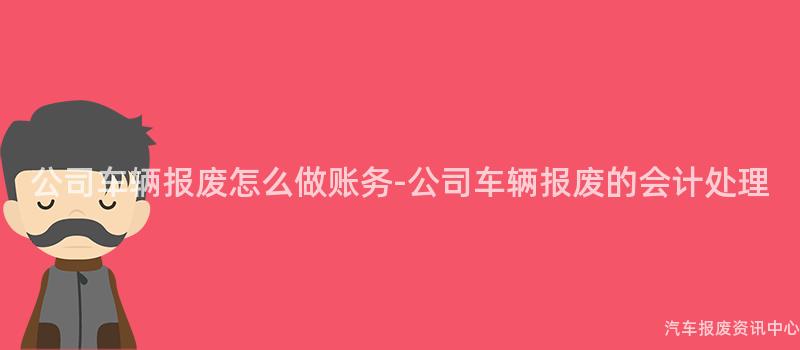 公司车辆报废怎么做账务-公司车辆报废的会计处理