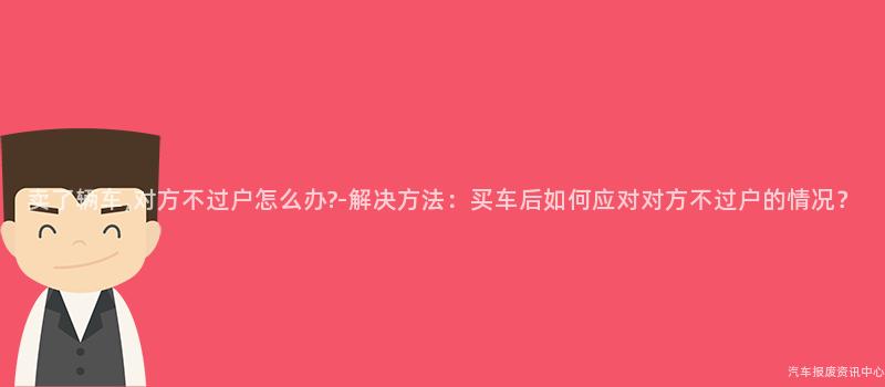 卖了辆车,对方不过户怎么办?-解决方法：买车后如何应对对方不过户的情况？