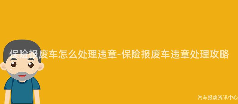 保险报废车怎么处理违章-保险报废车违章处理攻略