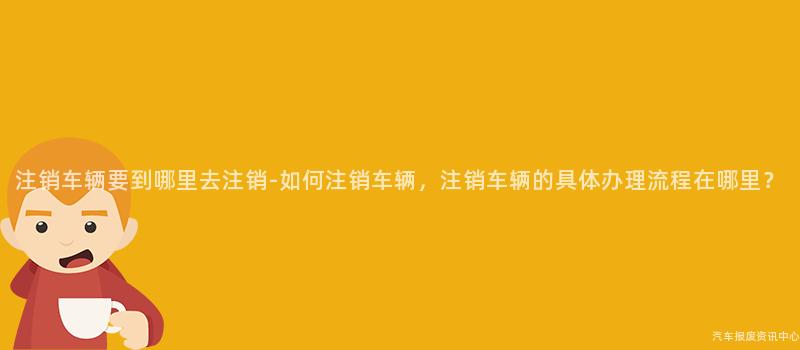 注销车辆要到哪里去注销-如何注销车辆，注销车辆的具体办理流程在哪里？