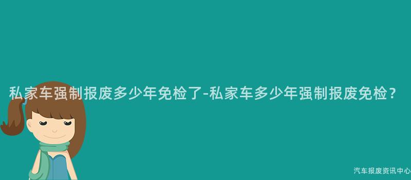 私家车强制报废多少年免检了-私家车多少年强制报废免检？