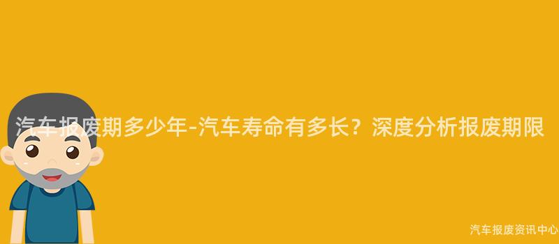 汽车报废期多少年-汽车寿命有多长？深度分析报废期限