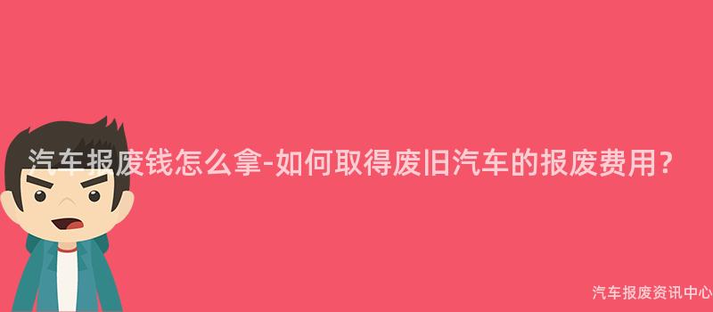 汽车报废钱怎么拿-如何取得废旧汽车的报废费用？
