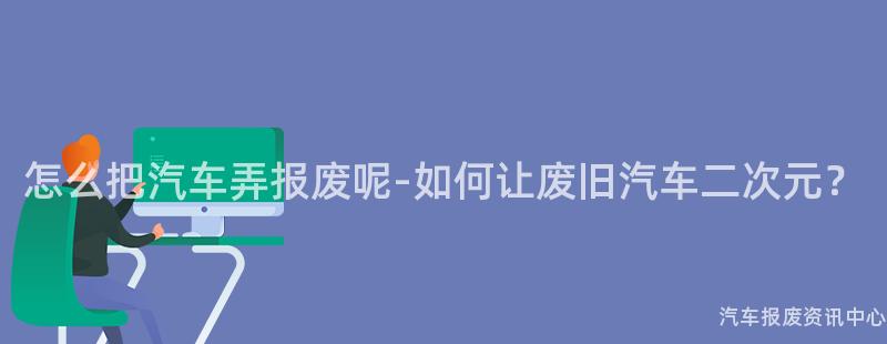 怎么把汽车弄报废呢-如何让废旧汽车二次元？