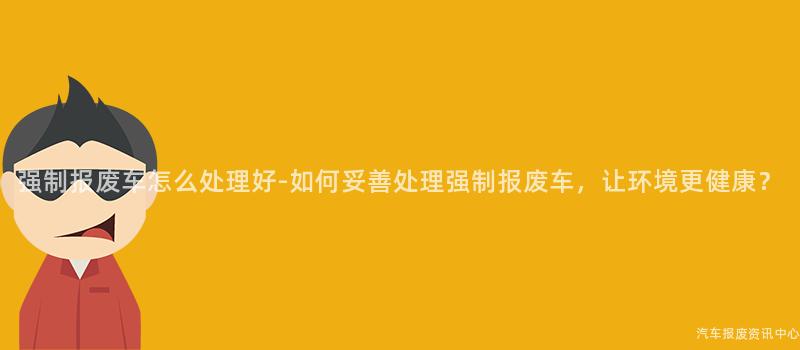 强制报废车怎么处理好-如何妥善处理强制报废车，让环境更健康？